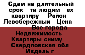 Сдам на длительный срок 6-ти людям 3-ех квартиру  › Район ­ Левобережный › Цена ­ 10 000 - Все города Недвижимость » Квартиры сниму   . Свердловская обл.,Ивдель г.